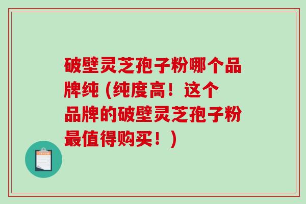 破壁灵芝孢子粉哪个品牌纯 (纯度高！这个品牌的破壁灵芝孢子粉最值得购买！)