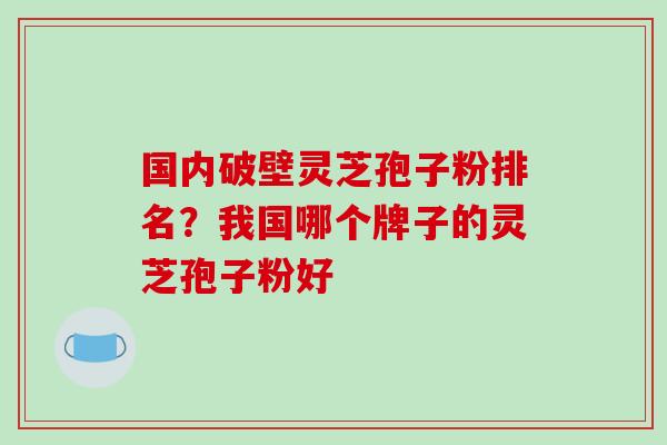 国内破壁灵芝孢子粉排名？我国哪个牌子的灵芝孢子粉好