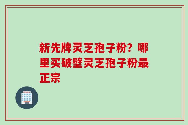 新先牌灵芝孢子粉？哪里买破壁灵芝孢子粉最正宗