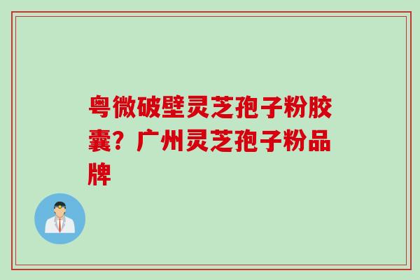 粤微破壁灵芝孢子粉胶囊？广州灵芝孢子粉品牌