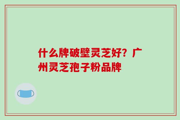 什么牌破壁灵芝好？广州灵芝孢子粉品牌