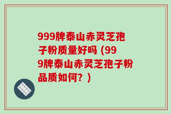 999牌泰山赤灵芝孢子粉质量好吗 (999牌泰山赤灵芝孢子粉品质如何？)