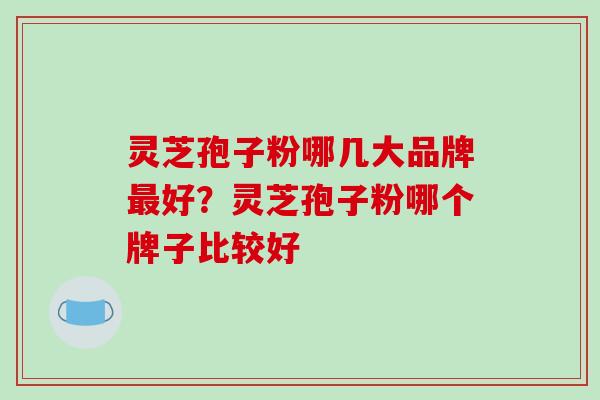 灵芝孢子粉哪几大品牌最好？灵芝孢子粉哪个牌子比较好
