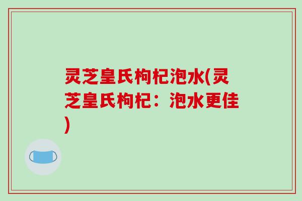 灵芝皇氏枸杞泡水(灵芝皇氏枸杞：泡水更佳)