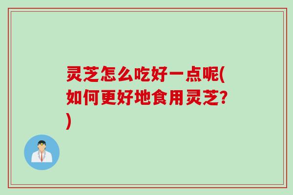 灵芝怎么吃好一点呢(如何更好地食用灵芝？)