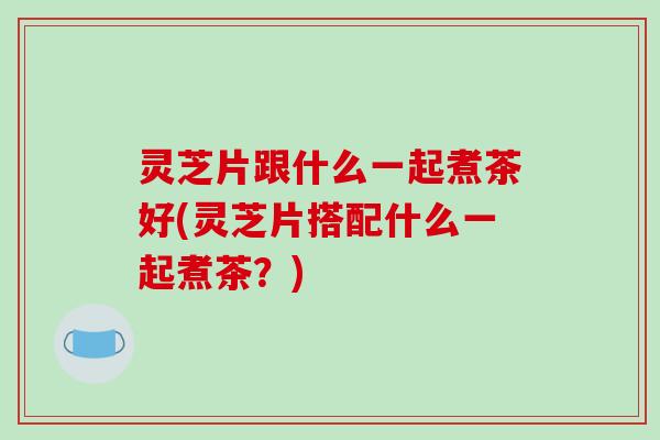 灵芝片跟什么一起煮茶好(灵芝片搭配什么一起煮茶？)