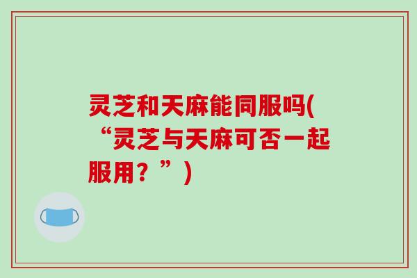 灵芝和天麻能同服吗(“灵芝与天麻可否一起服用？”)