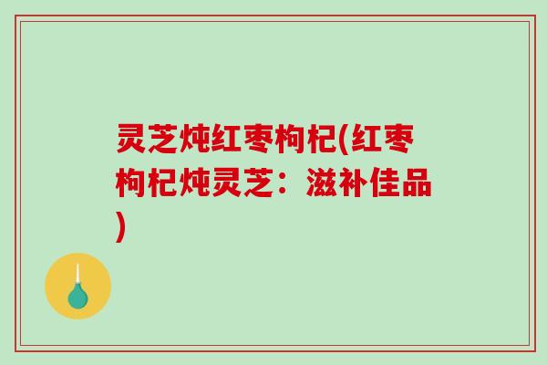 灵芝炖红枣枸杞(红枣枸杞炖灵芝：滋补佳品)