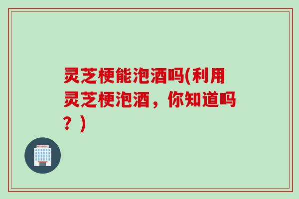 灵芝梗能泡酒吗(利用灵芝梗泡酒，你知道吗？)