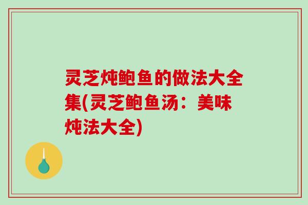 灵芝炖鲍鱼的做法大全集(灵芝鲍鱼汤：美味炖法大全)