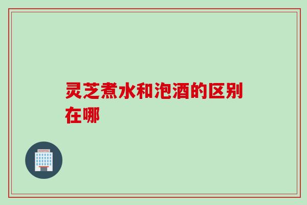 灵芝煮水和泡酒的区别在哪