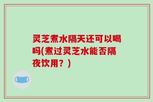 灵芝煮水隔天还可以喝吗(煮过灵芝水能否隔夜饮用？)
