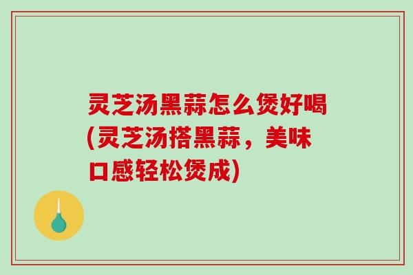 灵芝汤黑蒜怎么煲好喝(灵芝汤搭黑蒜，美味口感轻松煲成)