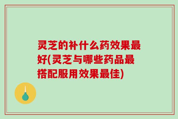灵芝的补什么果好(灵芝与哪些药品搭配服用效果佳)