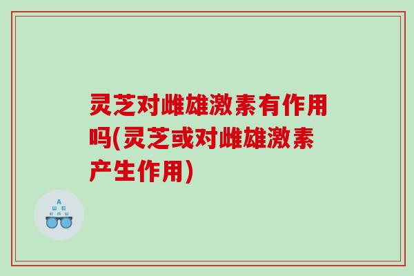 灵芝对雌雄激素有作用吗(灵芝或对雌雄激素产生作用)