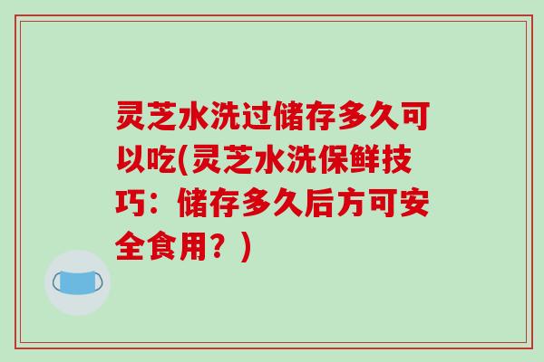 灵芝水洗过储存多久可以吃(灵芝水洗保鲜技巧：储存多久后方可安全食用？)