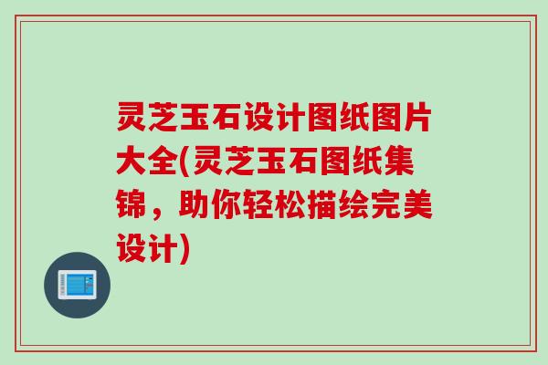 灵芝玉石设计图纸图片大全(灵芝玉石图纸集锦，助你轻松描绘完美设计)