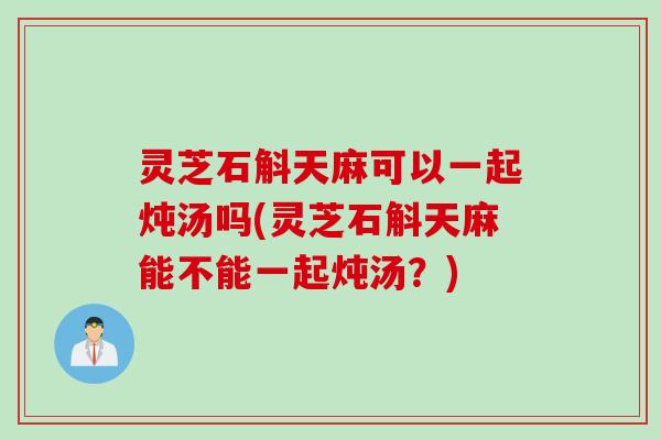 灵芝石斛天麻可以一起炖汤吗(灵芝石斛天麻能不能一起炖汤？)