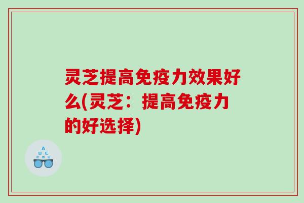灵芝提高免疫力效果好么(灵芝：提高免疫力的好选择)