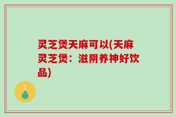 灵芝煲天麻可以(天麻灵芝煲：滋阴养神好饮品)