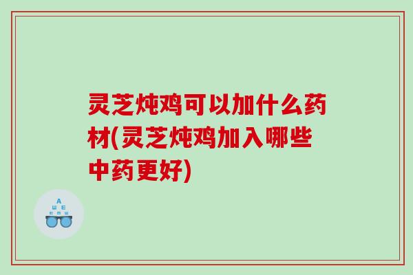 灵芝炖鸡可以加什么药材(灵芝炖鸡加入哪些中药更好)