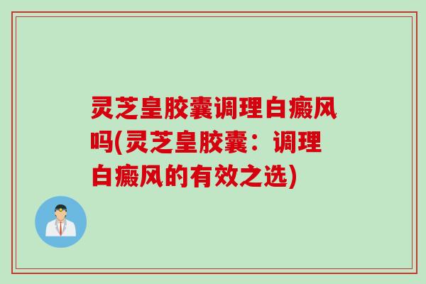 灵芝皇胶囊调理白癜风吗(灵芝皇胶囊：调理白癜风的有效之选)