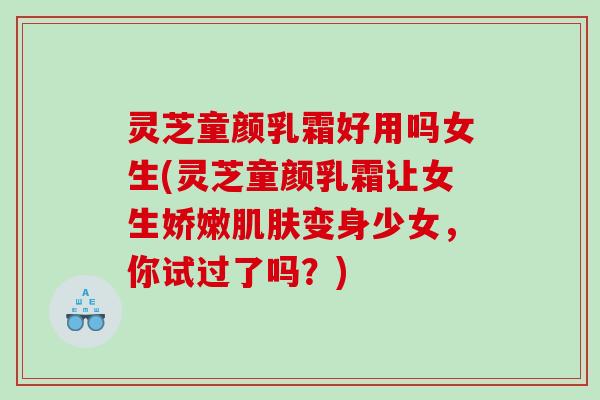 灵芝童颜乳霜好用吗女生(灵芝童颜乳霜让女生娇嫩肌肤变身少女，你试过了吗？)
