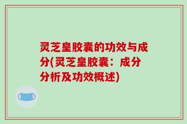 灵芝皇胶囊的功效与成分(灵芝皇胶囊：成分分析及功效概述)