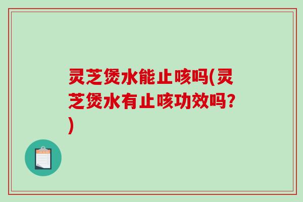 灵芝煲水能止咳吗(灵芝煲水有止咳功效吗？)