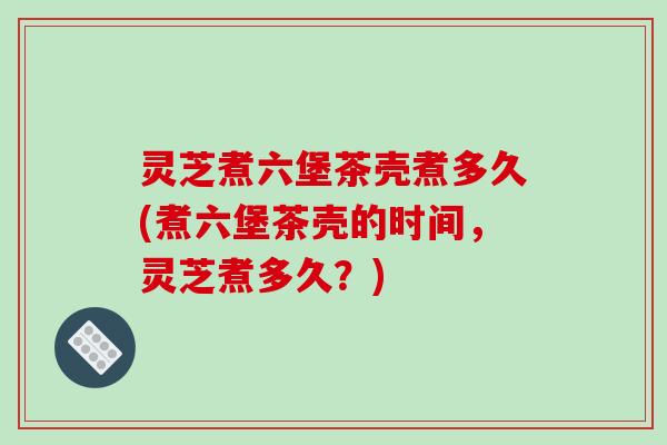 灵芝煮六堡茶壳煮多久(煮六堡茶壳的时间，灵芝煮多久？)