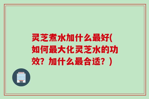 灵芝煮水加什么最好(如何最大化灵芝水的功效？加什么最合适？)