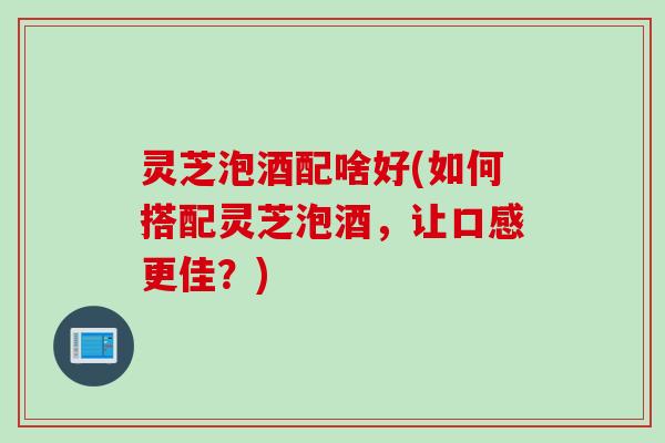 灵芝泡酒配啥好(如何搭配灵芝泡酒，让口感更佳？)