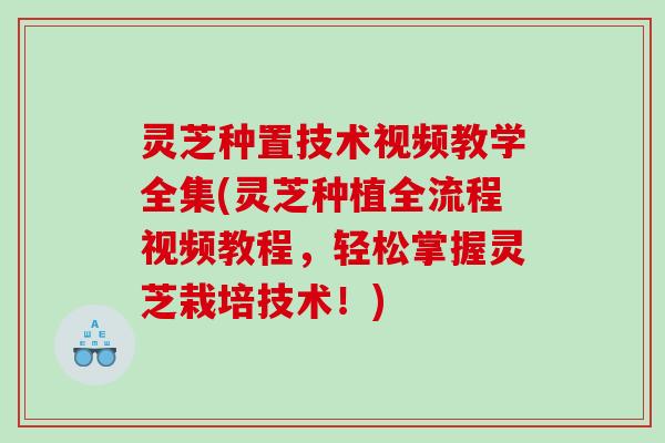 灵芝种置技术视频教学全集(灵芝种植全流程视频教程，轻松掌握灵芝栽培技术！)