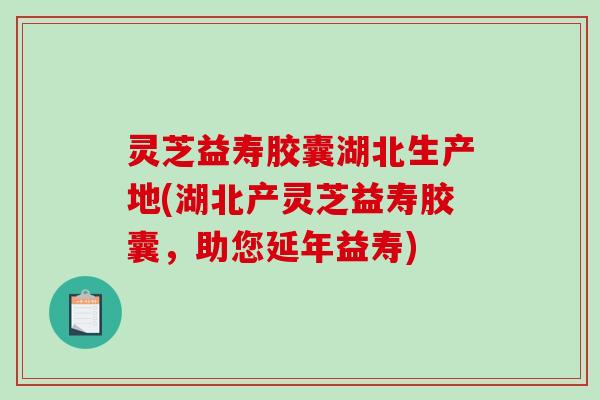 灵芝益寿胶囊湖北生产地(湖北产灵芝益寿胶囊，助您延年益寿)