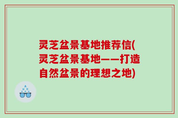 灵芝盆景基地推荐信(灵芝盆景基地——打造自然盆景的理想之地)