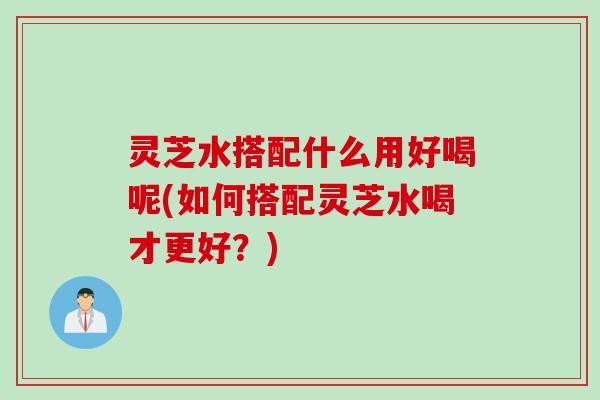 灵芝水搭配什么用好喝呢(如何搭配灵芝水喝才更好？)