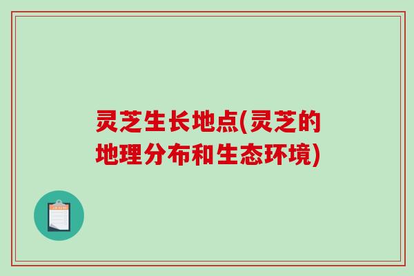 灵芝生长地点(灵芝的地理分布和生态环境)
