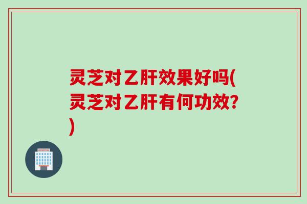 灵芝对乙肝效果好吗(灵芝对乙肝有何功效？)
