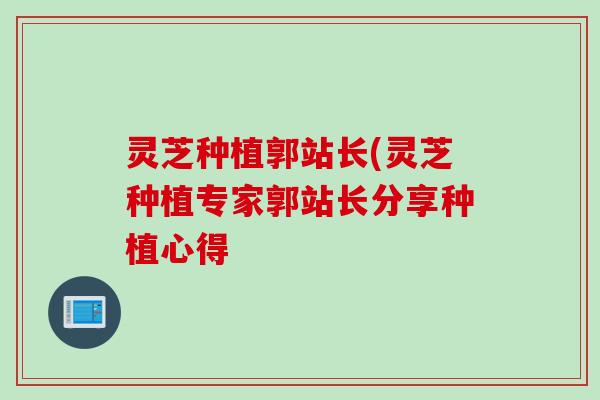 灵芝种植郭站长(灵芝种植专家郭站长分享种植心得