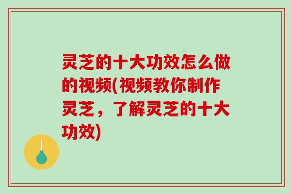 灵芝的十大功效怎么做的视频(视频教你制作灵芝，了解灵芝的十大功效)