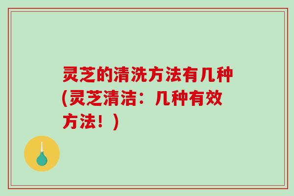 灵芝的清洗方法有几种(灵芝清洁：几种有效方法！)