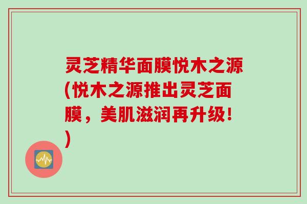 灵芝精华面膜悦木之源(悦木之源推出灵芝面膜，美肌滋润再升级！)