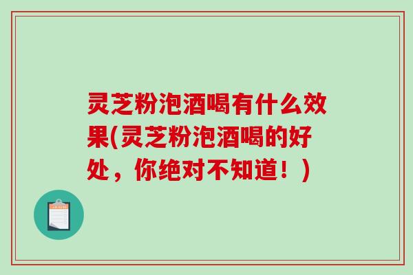 灵芝粉泡酒喝有什么效果(灵芝粉泡酒喝的好处，你绝对不知道！)