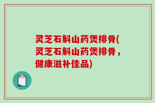灵芝石斛山药煲排骨(灵芝石斛山药煲排骨，健康滋补佳品)