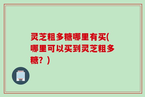 灵芝粗多糖哪里有买(哪里可以买到灵芝粗多糖？)