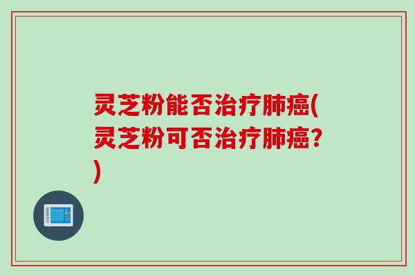 灵芝粉能否治疗肺癌(灵芝粉可否治疗肺癌？)