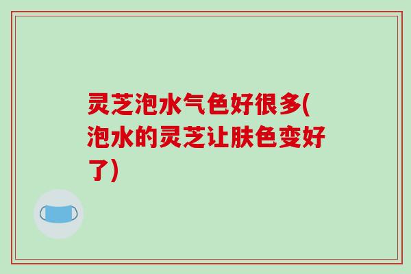 灵芝泡水气色好很多(泡水的灵芝让肤色变好了)