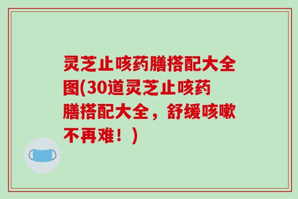 灵芝止咳药膳搭配大全图(30道灵芝止咳药膳搭配大全，舒缓咳嗽不再难！)