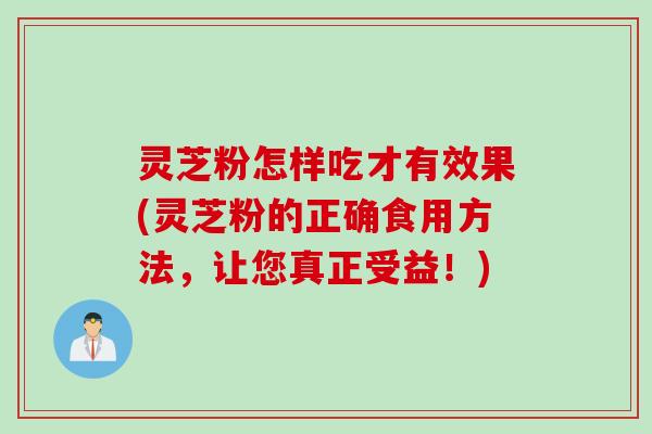 灵芝粉怎样吃才有效果(灵芝粉的正确食用方法，让您真正受益！)