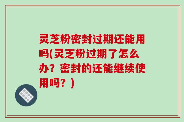灵芝粉密封过期还能用吗(灵芝粉过期了怎么办？密封的还能继续使用吗？)